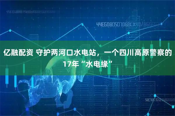 亿融配资 守护两河口水电站，一个四川高原警察的17年“水电缘”