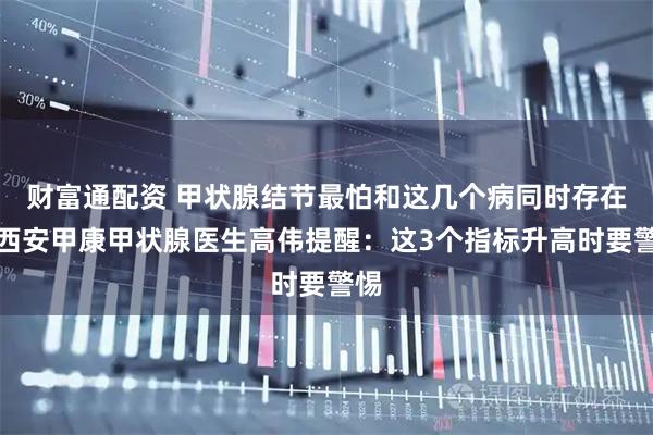 财富通配资 甲状腺结节最怕和这几个病同时存在，西安甲康甲状腺医生高伟提醒：这3个指标升高时要警惕