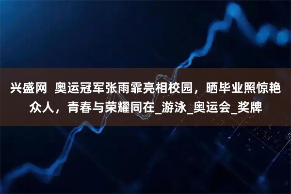 兴盛网  奥运冠军张雨霏亮相校园，晒毕业照惊艳众人，青春与荣耀同在_游泳_奥运会_奖牌