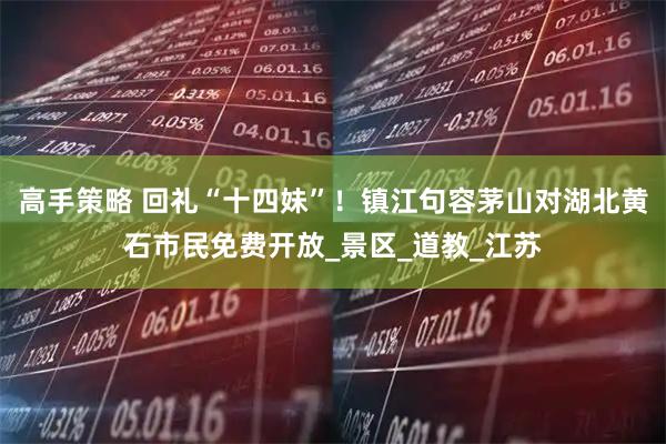 高手策略 回礼“十四妹”！镇江句容茅山对湖北黄石市民免费开放_景区_道教_江苏
