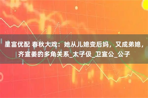 星富优配 春秋大戏：她从儿媳变后妈，又成弟媳，齐宣姜的多角关系_太子伋_卫宣公_公子