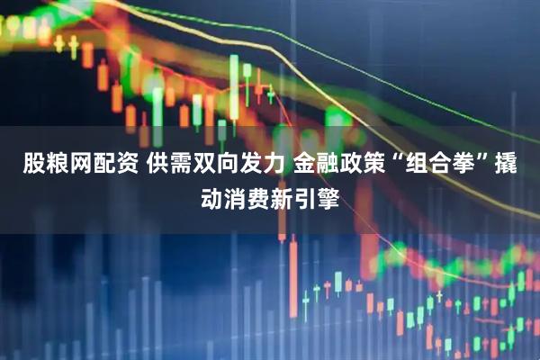 股粮网配资 供需双向发力 金融政策“组合拳”撬动消费新引擎