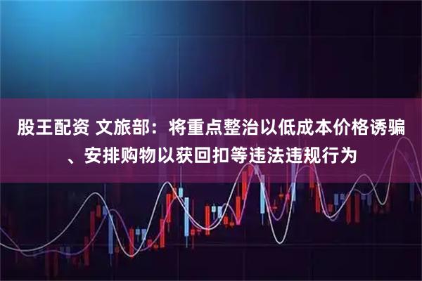 股王配资 文旅部：将重点整治以低成本价格诱骗、安排购物以获回扣等违法违规行为