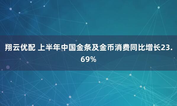 翔云优配 上半年中国金条及金币消费同比增长23.69%