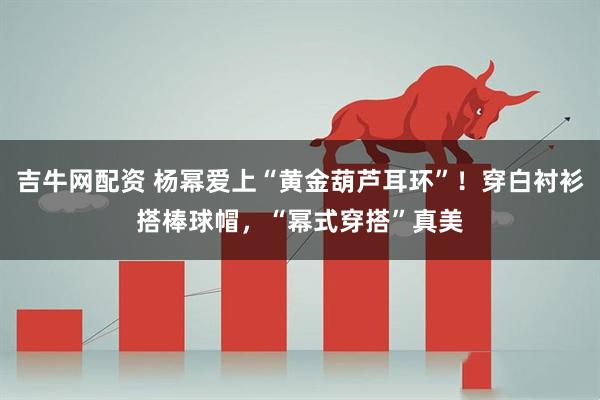 吉牛网配资 杨幂爱上“黄金葫芦耳环”！穿白衬衫搭棒球帽，“幂式穿搭”真美