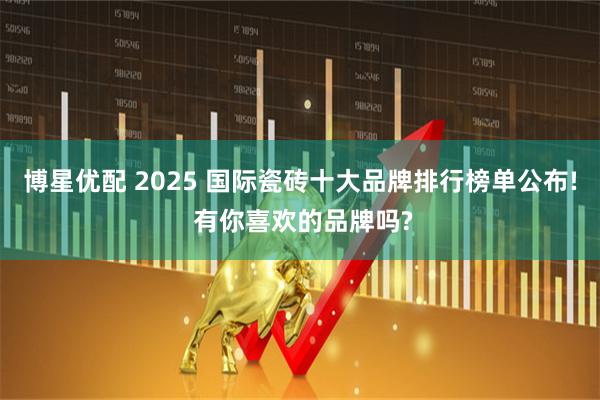博星优配 2025 国际瓷砖十大品牌排行榜单公布! 有你喜欢的品牌吗?