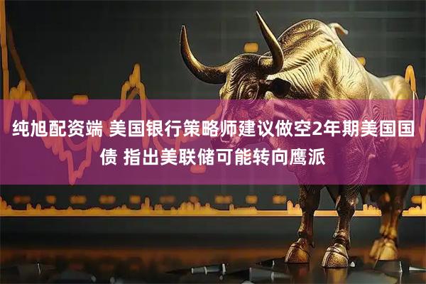 纯旭配资端 美国银行策略师建议做空2年期美国国债 指出美联储可能转向鹰派